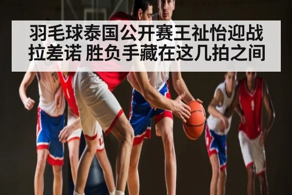 羽毛球泰国公开赛王祉怡迎战拉差诺 胜负手藏在这几拍之间