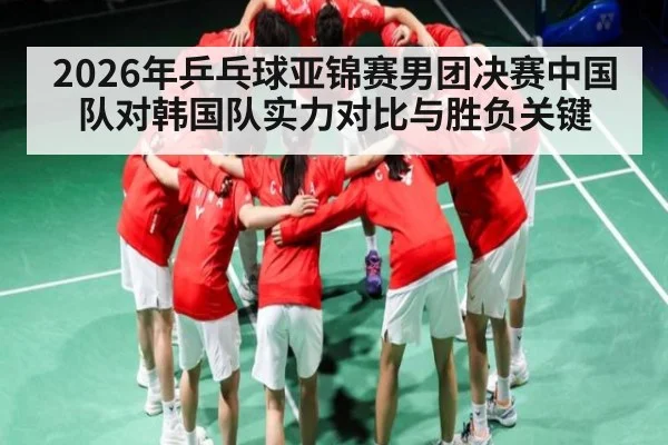 2026年乒乓球亚锦赛男团决赛中国队对韩国队实力对比与胜负关键
