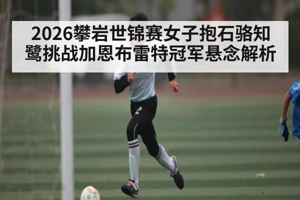 2026攀岩世锦赛女子抱石骆知鹭挑战加恩布雷特冠军悬念解析