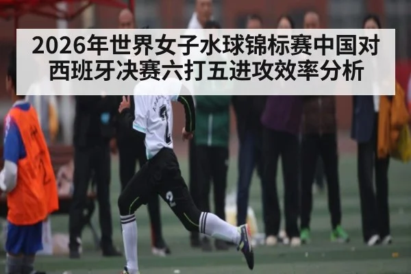2026年世界女子水球锦标赛中国对西班牙决赛六打五进攻效率分析